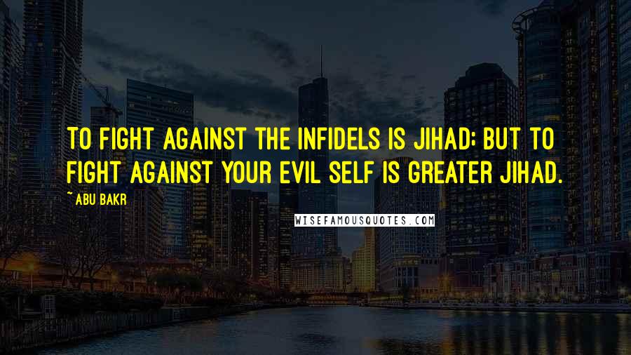 Abu Bakr Quotes: To fight against the infidels is Jihad; but to fight against your evil self is greater Jihad.