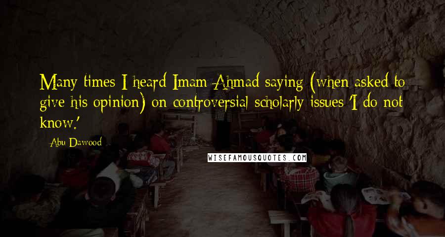 Abu Dawood Quotes: Many times I heard Imam Ahmad saying (when asked to give his opinion) on controversial scholarly issues 'I do not know.'