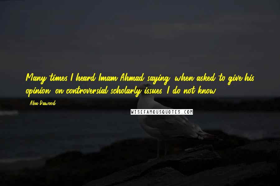 Abu Dawood Quotes: Many times I heard Imam Ahmad saying (when asked to give his opinion) on controversial scholarly issues 'I do not know.'