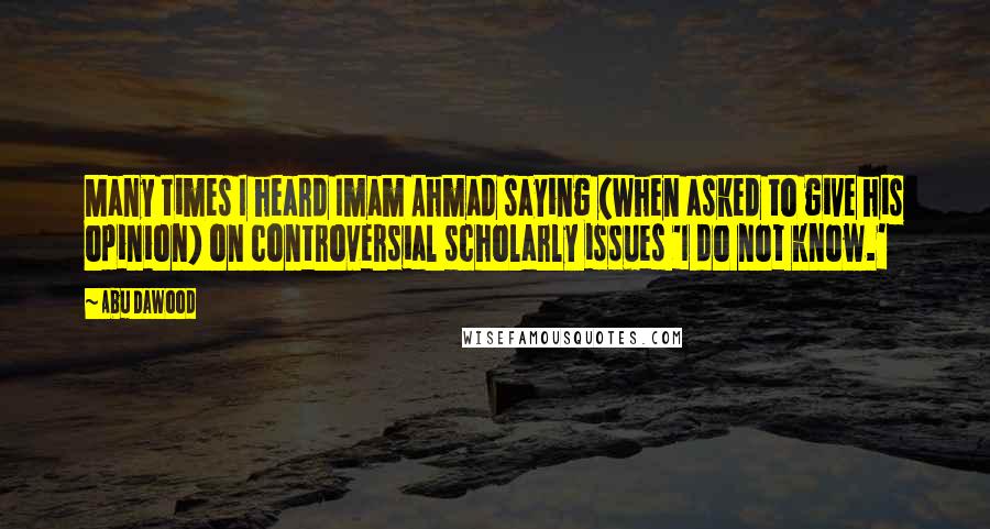 Abu Dawood Quotes: Many times I heard Imam Ahmad saying (when asked to give his opinion) on controversial scholarly issues 'I do not know.'