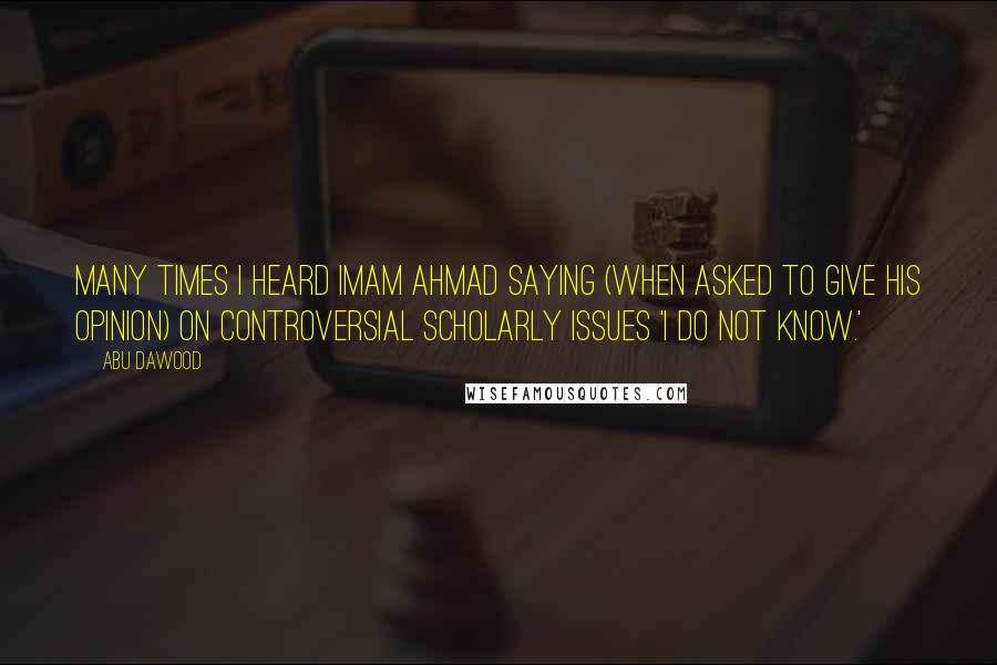 Abu Dawood Quotes: Many times I heard Imam Ahmad saying (when asked to give his opinion) on controversial scholarly issues 'I do not know.'