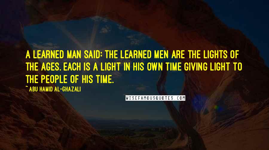 Abu Hamid Al-Ghazali Quotes: A learned man said: The learned men are the lights of the ages. Each is a light in his own time giving light to the people of his time.