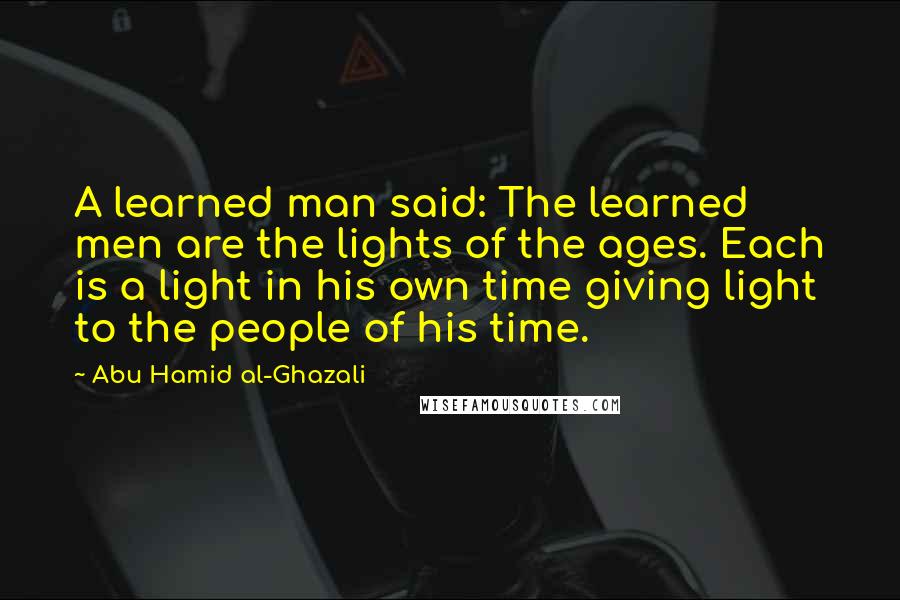 Abu Hamid Al-Ghazali Quotes: A learned man said: The learned men are the lights of the ages. Each is a light in his own time giving light to the people of his time.