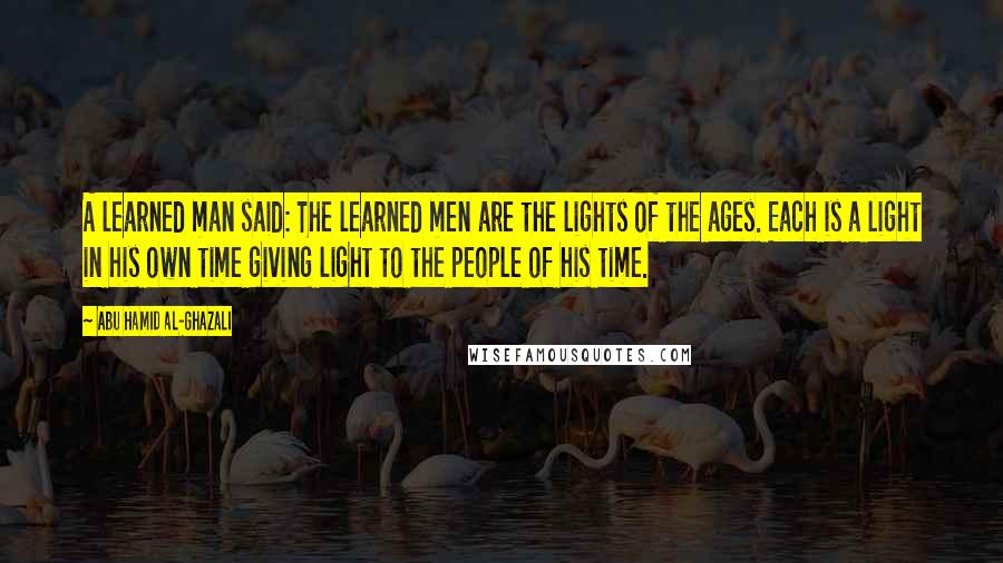 Abu Hamid Al-Ghazali Quotes: A learned man said: The learned men are the lights of the ages. Each is a light in his own time giving light to the people of his time.