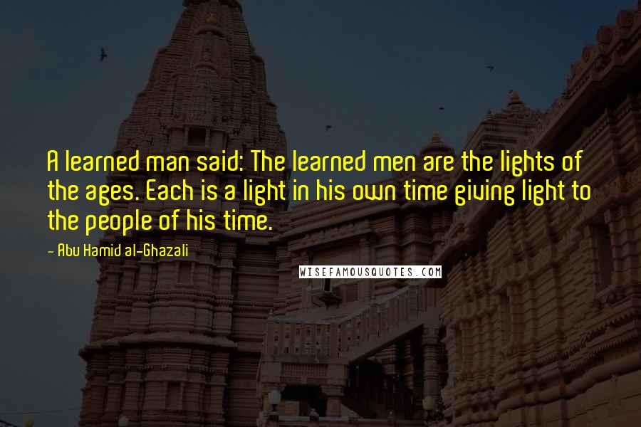 Abu Hamid Al-Ghazali Quotes: A learned man said: The learned men are the lights of the ages. Each is a light in his own time giving light to the people of his time.