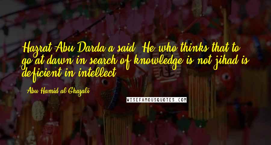 Abu Hamid Al-Ghazali Quotes: Hazrat Abu Darda'a said: He who thinks that to go at dawn in search of knowledge is not jihad is deficient in intellect.