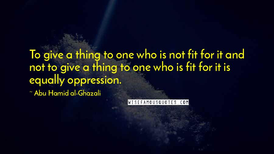 Abu Hamid Al-Ghazali Quotes: To give a thing to one who is not fit for it and not to give a thing to one who is fit for it is equally oppression.