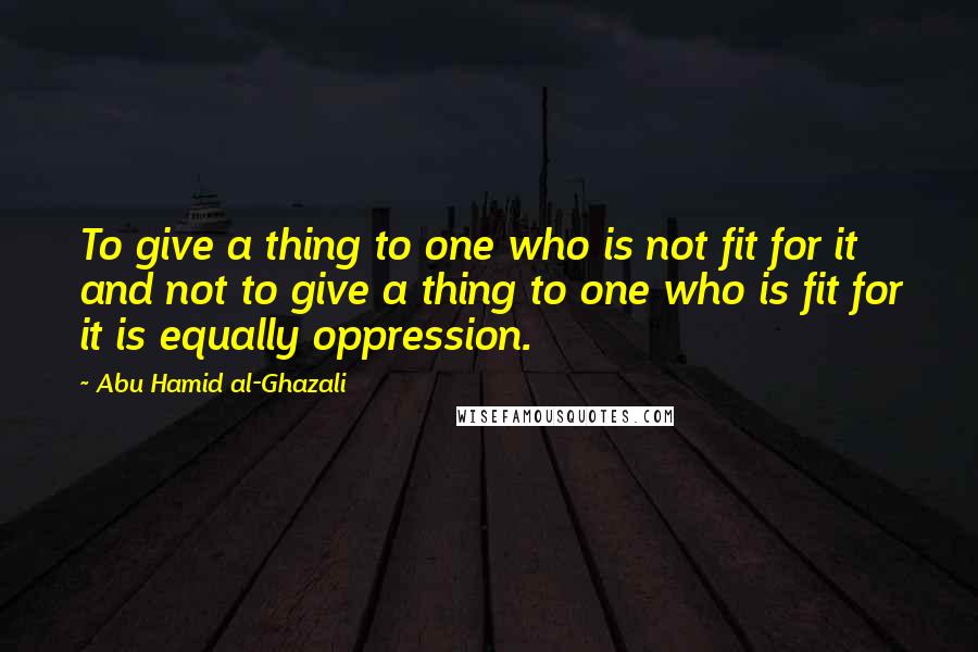 Abu Hamid Al-Ghazali Quotes: To give a thing to one who is not fit for it and not to give a thing to one who is fit for it is equally oppression.