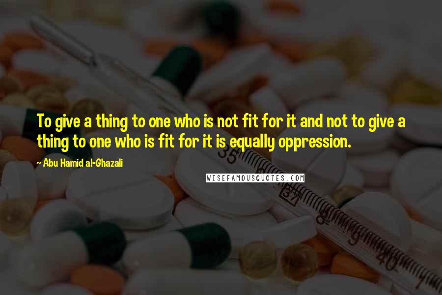 Abu Hamid Al-Ghazali Quotes: To give a thing to one who is not fit for it and not to give a thing to one who is fit for it is equally oppression.