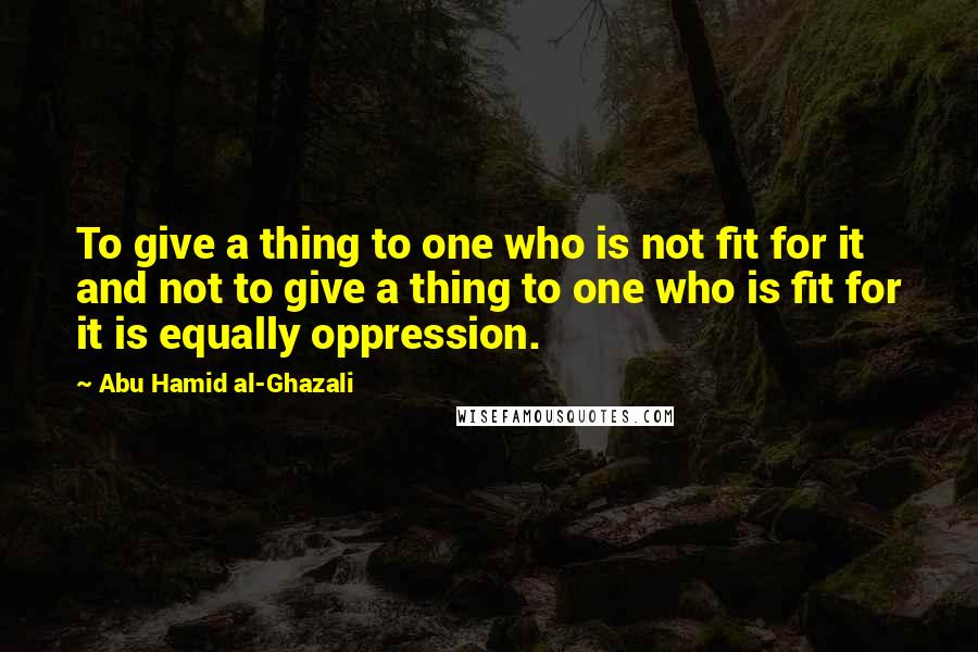 Abu Hamid Al-Ghazali Quotes: To give a thing to one who is not fit for it and not to give a thing to one who is fit for it is equally oppression.