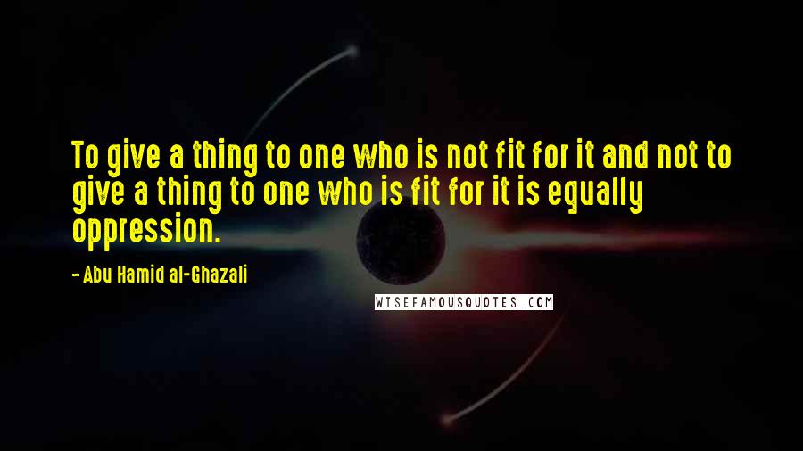 Abu Hamid Al-Ghazali Quotes: To give a thing to one who is not fit for it and not to give a thing to one who is fit for it is equally oppression.