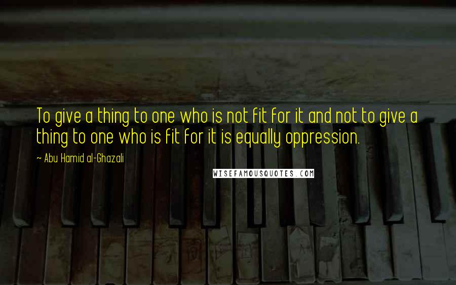 Abu Hamid Al-Ghazali Quotes: To give a thing to one who is not fit for it and not to give a thing to one who is fit for it is equally oppression.