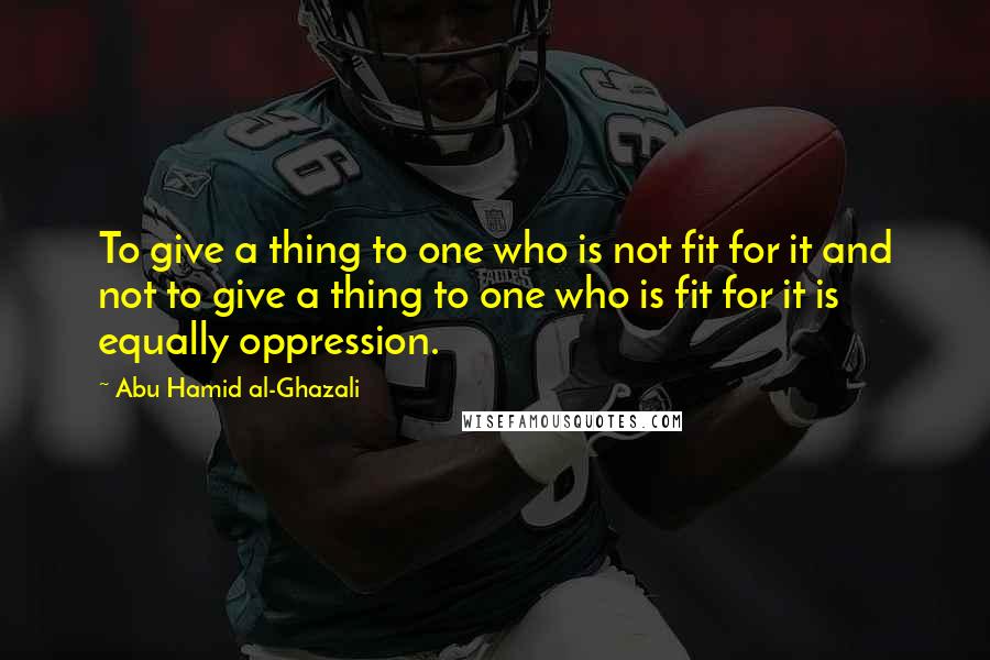 Abu Hamid Al-Ghazali Quotes: To give a thing to one who is not fit for it and not to give a thing to one who is fit for it is equally oppression.