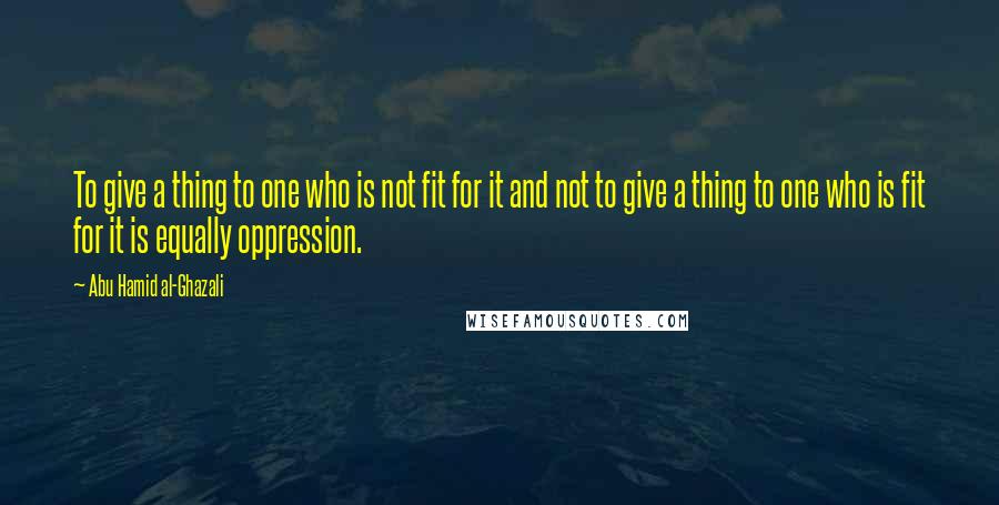 Abu Hamid Al-Ghazali Quotes: To give a thing to one who is not fit for it and not to give a thing to one who is fit for it is equally oppression.