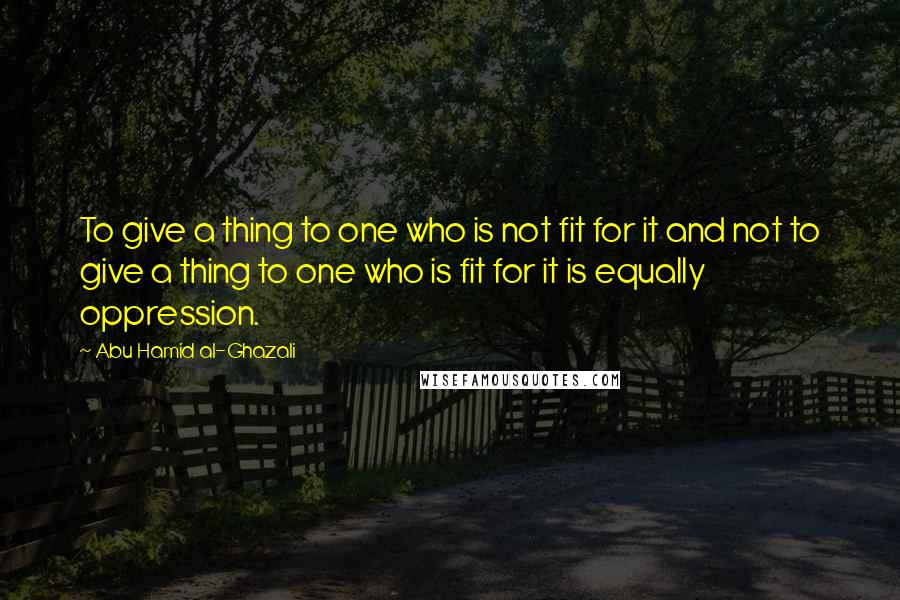 Abu Hamid Al-Ghazali Quotes: To give a thing to one who is not fit for it and not to give a thing to one who is fit for it is equally oppression.