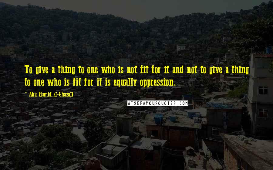 Abu Hamid Al-Ghazali Quotes: To give a thing to one who is not fit for it and not to give a thing to one who is fit for it is equally oppression.