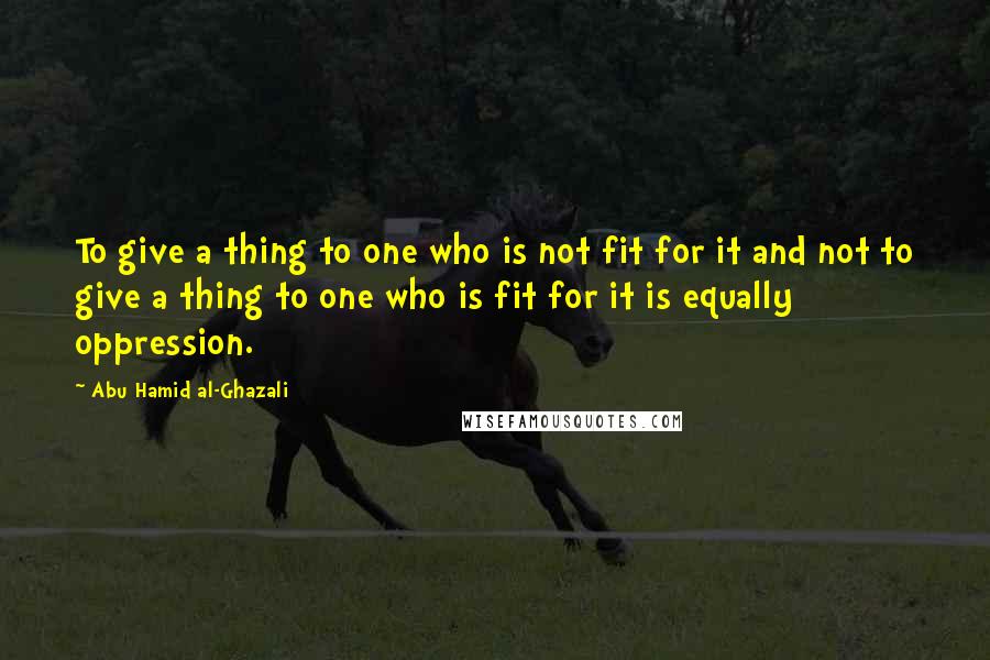 Abu Hamid Al-Ghazali Quotes: To give a thing to one who is not fit for it and not to give a thing to one who is fit for it is equally oppression.
