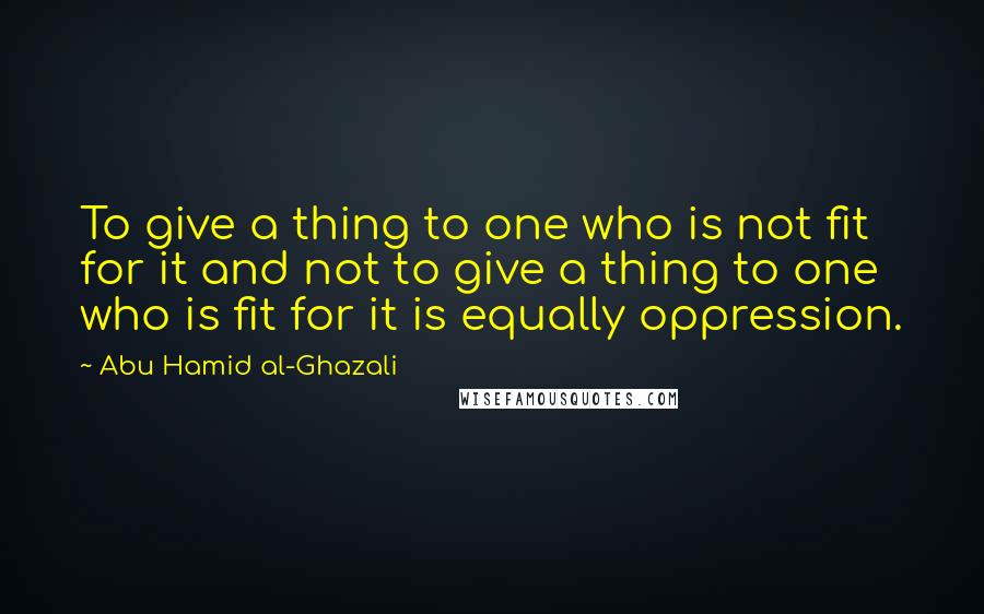 Abu Hamid Al-Ghazali Quotes: To give a thing to one who is not fit for it and not to give a thing to one who is fit for it is equally oppression.