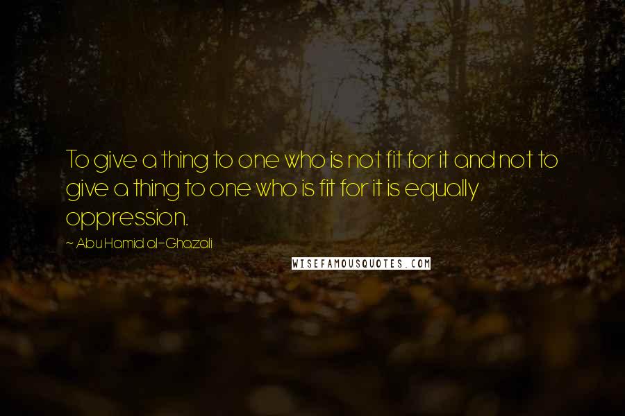 Abu Hamid Al-Ghazali Quotes: To give a thing to one who is not fit for it and not to give a thing to one who is fit for it is equally oppression.