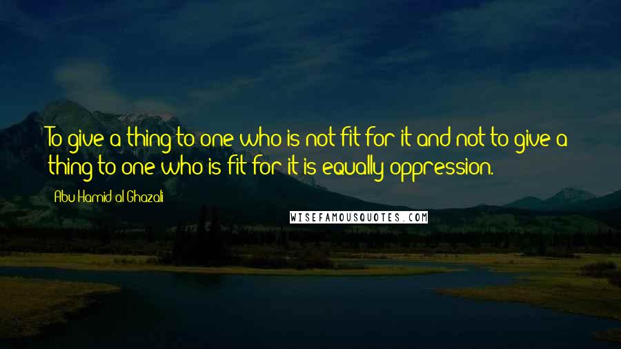 Abu Hamid Al-Ghazali Quotes: To give a thing to one who is not fit for it and not to give a thing to one who is fit for it is equally oppression.