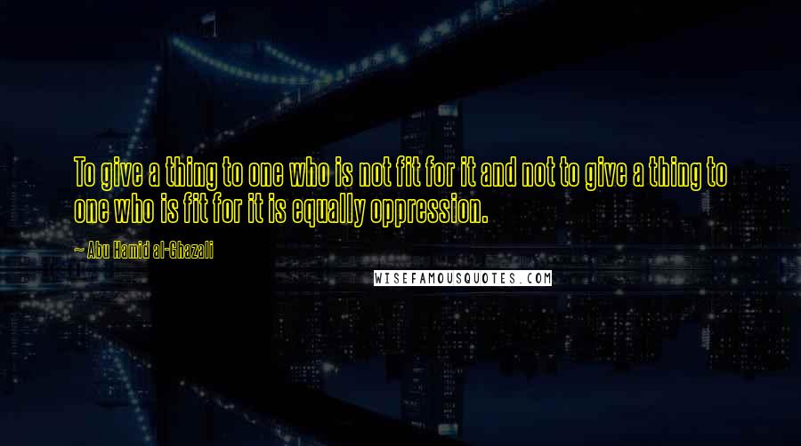 Abu Hamid Al-Ghazali Quotes: To give a thing to one who is not fit for it and not to give a thing to one who is fit for it is equally oppression.