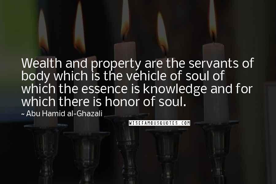 Abu Hamid Al-Ghazali Quotes: Wealth and property are the servants of body which is the vehicle of soul of which the essence is knowledge and for which there is honor of soul.