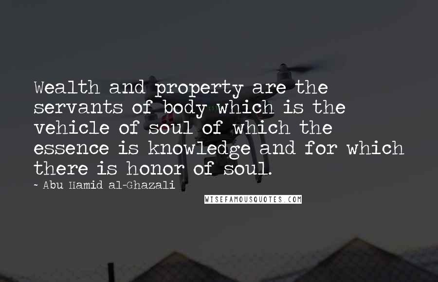 Abu Hamid Al-Ghazali Quotes: Wealth and property are the servants of body which is the vehicle of soul of which the essence is knowledge and for which there is honor of soul.