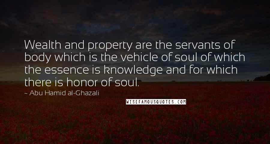 Abu Hamid Al-Ghazali Quotes: Wealth and property are the servants of body which is the vehicle of soul of which the essence is knowledge and for which there is honor of soul.