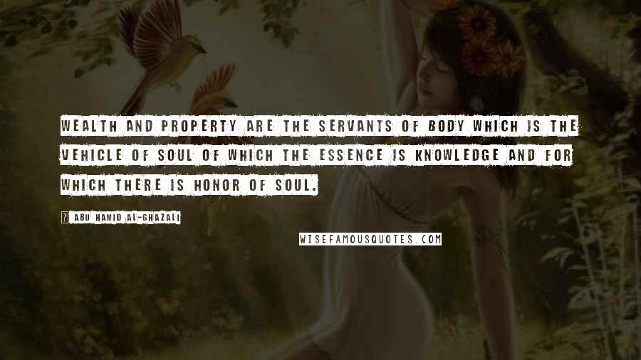 Abu Hamid Al-Ghazali Quotes: Wealth and property are the servants of body which is the vehicle of soul of which the essence is knowledge and for which there is honor of soul.