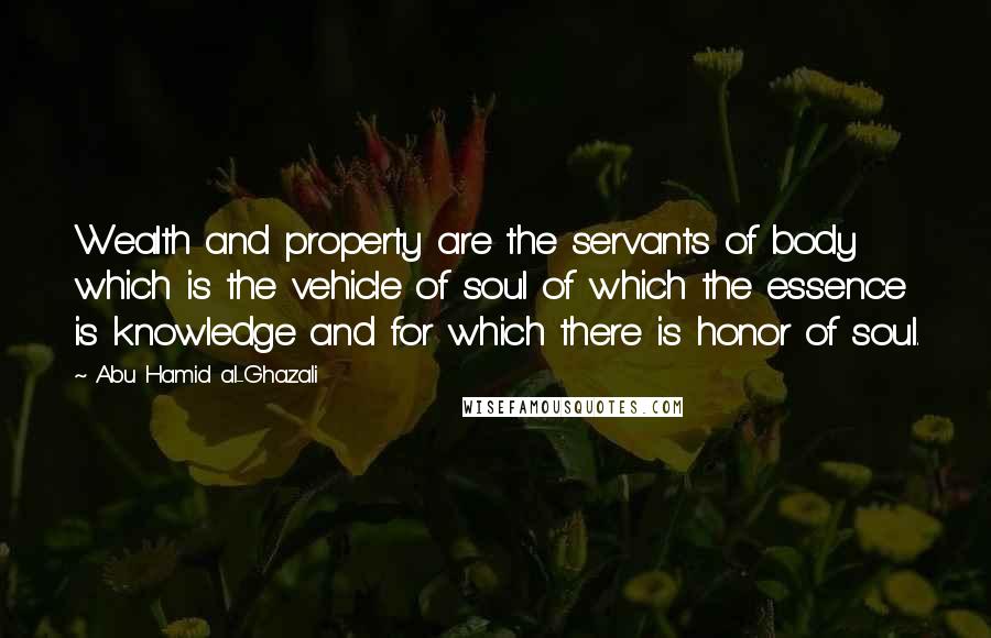 Abu Hamid Al-Ghazali Quotes: Wealth and property are the servants of body which is the vehicle of soul of which the essence is knowledge and for which there is honor of soul.