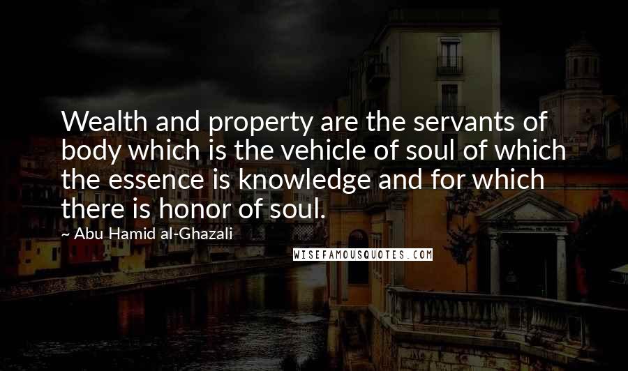 Abu Hamid Al-Ghazali Quotes: Wealth and property are the servants of body which is the vehicle of soul of which the essence is knowledge and for which there is honor of soul.