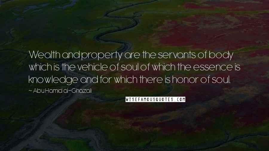 Abu Hamid Al-Ghazali Quotes: Wealth and property are the servants of body which is the vehicle of soul of which the essence is knowledge and for which there is honor of soul.