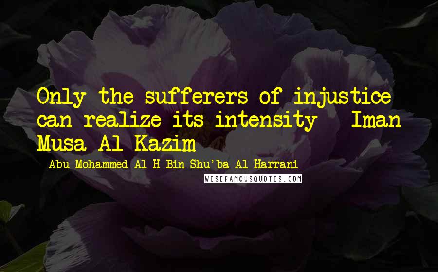 Abu Mohammed Al H Bin Shu'ba Al Harrani Quotes: Only the sufferers of injustice can realize its intensity - Iman Musa Al-Kazim