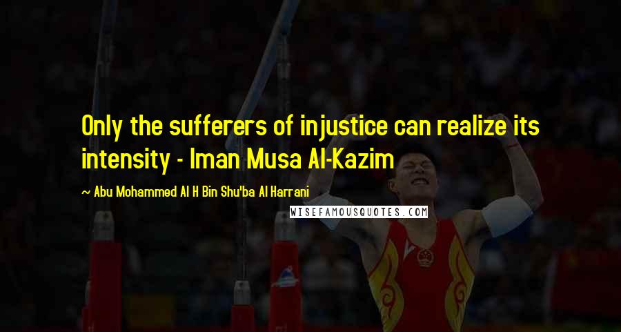 Abu Mohammed Al H Bin Shu'ba Al Harrani Quotes: Only the sufferers of injustice can realize its intensity - Iman Musa Al-Kazim