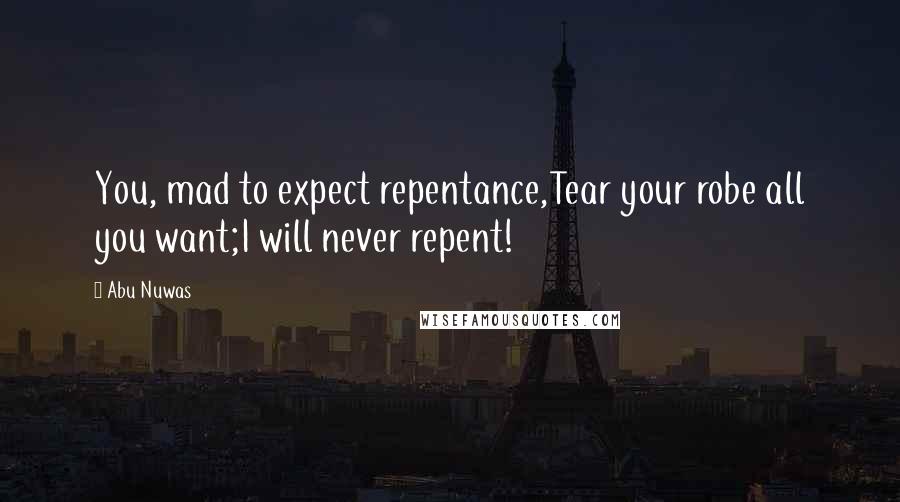 Abu Nuwas Quotes: You, mad to expect repentance,Tear your robe all you want;I will never repent!
