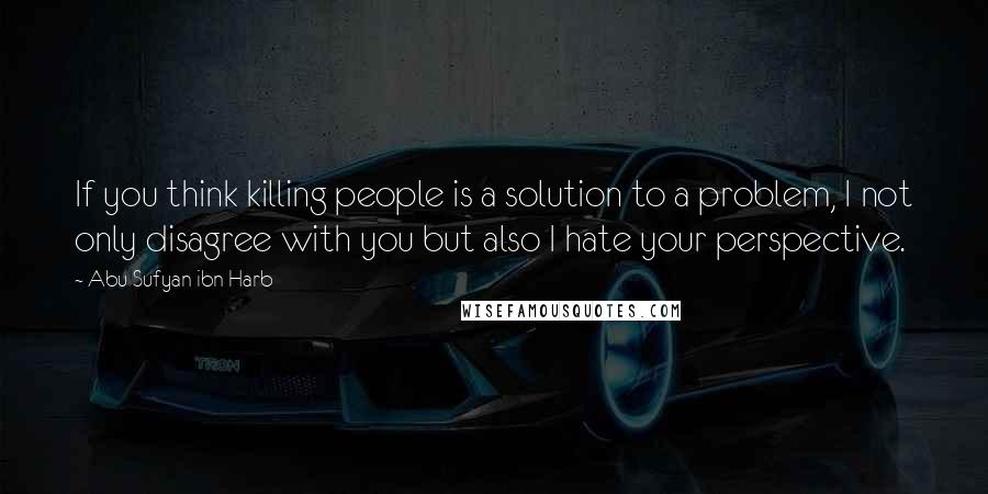 Abu Sufyan Ibn Harb Quotes: If you think killing people is a solution to a problem, I not only disagree with you but also I hate your perspective.