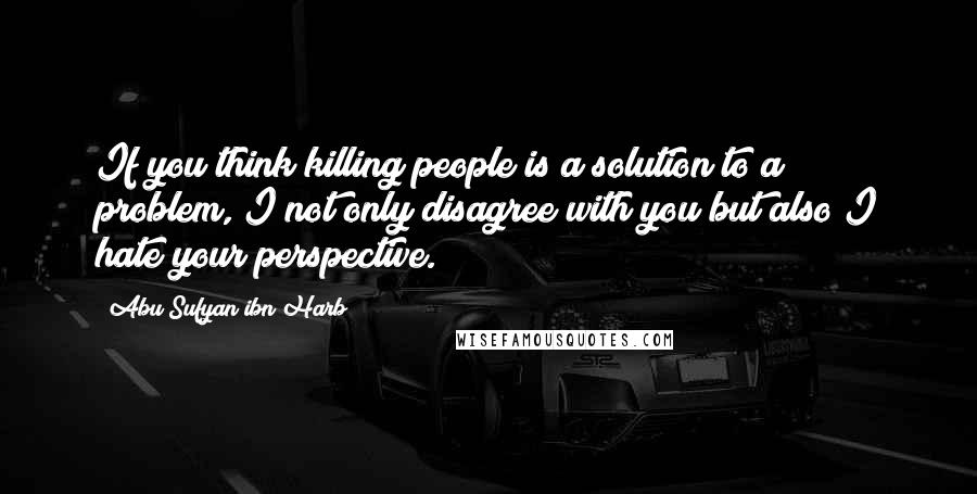 Abu Sufyan Ibn Harb Quotes: If you think killing people is a solution to a problem, I not only disagree with you but also I hate your perspective.