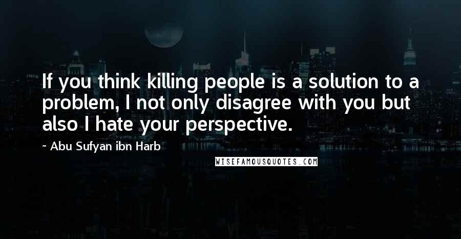 Abu Sufyan Ibn Harb Quotes: If you think killing people is a solution to a problem, I not only disagree with you but also I hate your perspective.