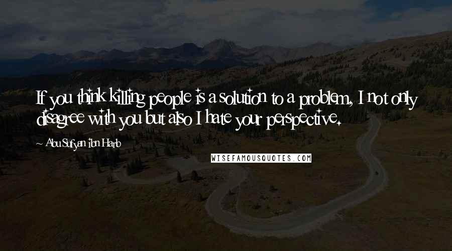 Abu Sufyan Ibn Harb Quotes: If you think killing people is a solution to a problem, I not only disagree with you but also I hate your perspective.