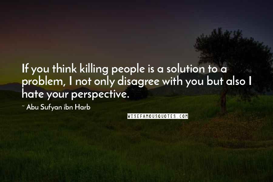 Abu Sufyan Ibn Harb Quotes: If you think killing people is a solution to a problem, I not only disagree with you but also I hate your perspective.