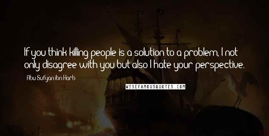 Abu Sufyan Ibn Harb Quotes: If you think killing people is a solution to a problem, I not only disagree with you but also I hate your perspective.