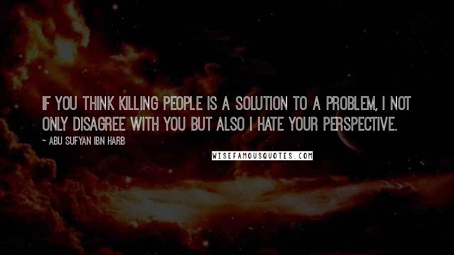 Abu Sufyan Ibn Harb Quotes: If you think killing people is a solution to a problem, I not only disagree with you but also I hate your perspective.