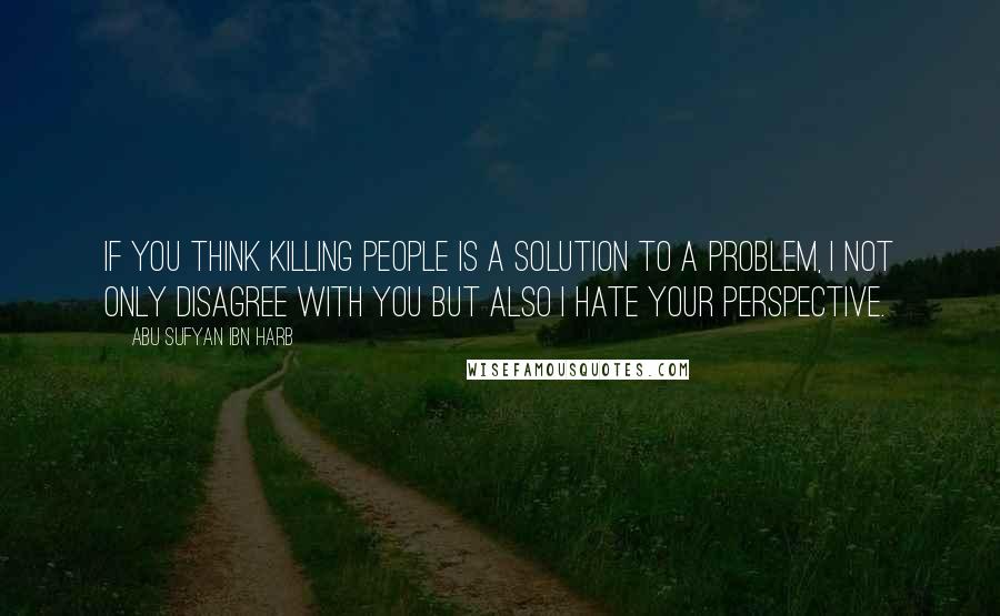 Abu Sufyan Ibn Harb Quotes: If you think killing people is a solution to a problem, I not only disagree with you but also I hate your perspective.