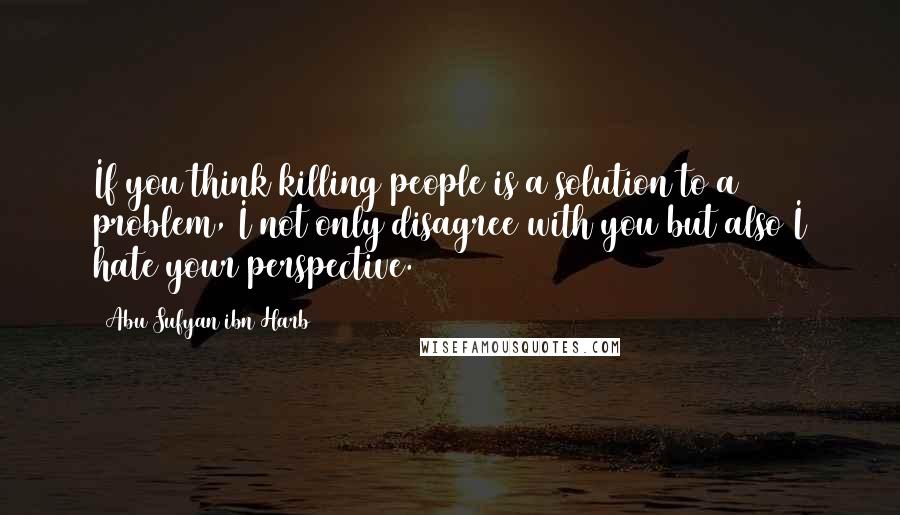 Abu Sufyan Ibn Harb Quotes: If you think killing people is a solution to a problem, I not only disagree with you but also I hate your perspective.