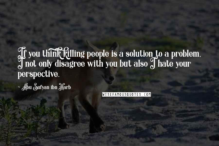 Abu Sufyan Ibn Harb Quotes: If you think killing people is a solution to a problem, I not only disagree with you but also I hate your perspective.