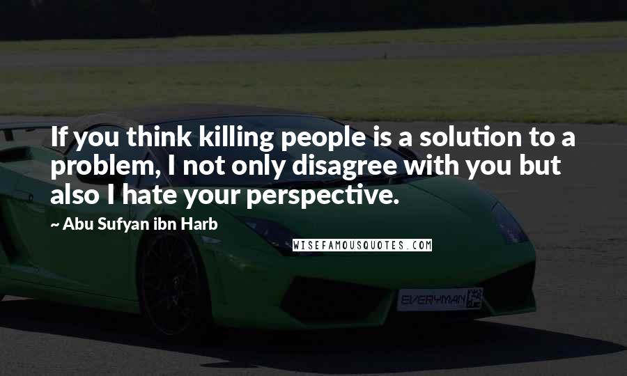 Abu Sufyan Ibn Harb Quotes: If you think killing people is a solution to a problem, I not only disagree with you but also I hate your perspective.