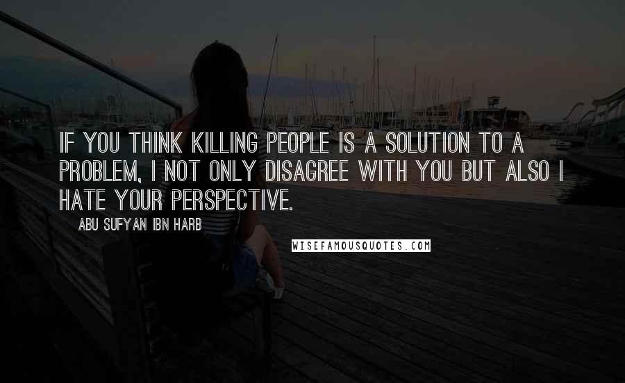 Abu Sufyan Ibn Harb Quotes: If you think killing people is a solution to a problem, I not only disagree with you but also I hate your perspective.