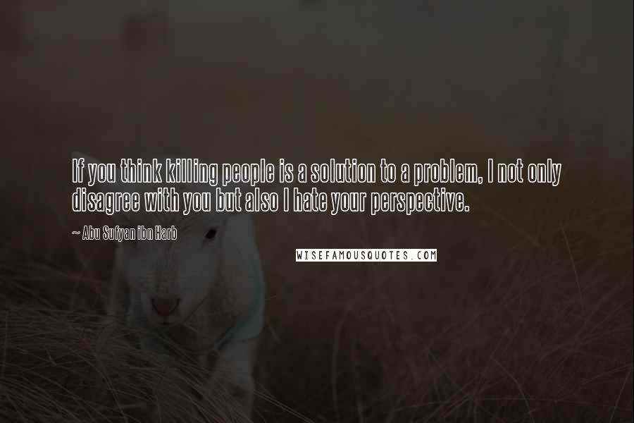 Abu Sufyan Ibn Harb Quotes: If you think killing people is a solution to a problem, I not only disagree with you but also I hate your perspective.