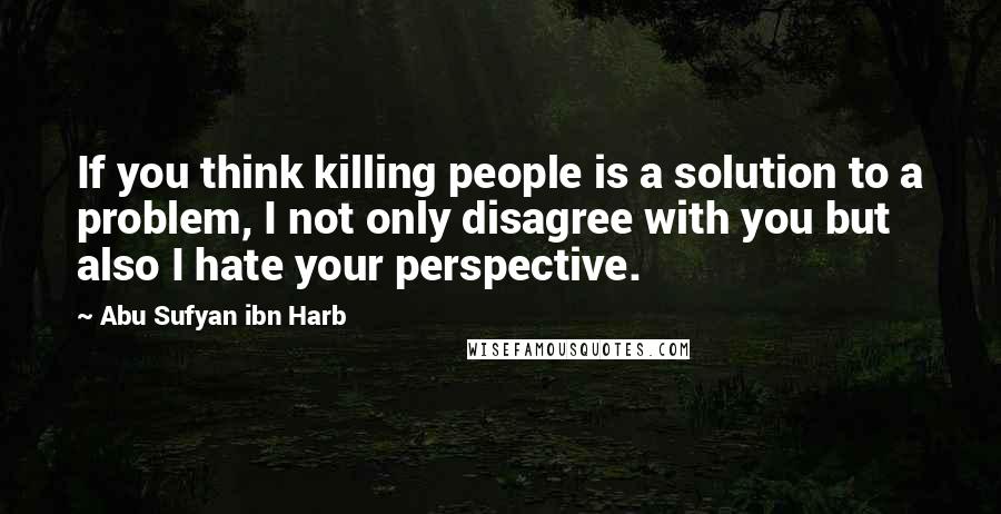 Abu Sufyan Ibn Harb Quotes: If you think killing people is a solution to a problem, I not only disagree with you but also I hate your perspective.