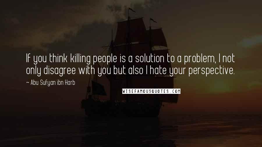 Abu Sufyan Ibn Harb Quotes: If you think killing people is a solution to a problem, I not only disagree with you but also I hate your perspective.